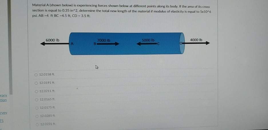 Material A (shown below) is experiencing forces shown below at different points along its body. If the area of its cross
section is equal to 0.35 in^2, determine the total new length of the material if modulus of elasticity is equal to 5x10*6
psi. AB -4 ft BC -4.5 ft, CD = 3.5 ft
6000 Ib
7000 Ib
5000 lb
4000 lb
12.0158 ft.
O 12.0191 ft.
O 120211 t.
ary
tion
12.0165 t.
O 120175 ft.
rvev
O 120285 ft
IS
12.0231 ft
