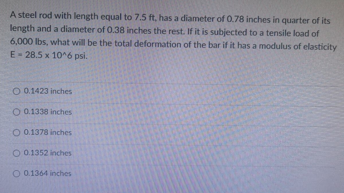 A steel rod with length equal to 7.5 ft, has a diameter of 0.78 inches in quarter of its
length and a diameter of 0.38 inches the rest. If it is subjected to a tensile load of
6,000 lbs, what will be the total deformation of the bar if it has a modulus of elasticity
E = 28.5 x 10^6 psi.
O 0.1423 inches
O 0.1338 inches
O 0.1378 inches
O 0.1352 inches
O 0.1364 inches
