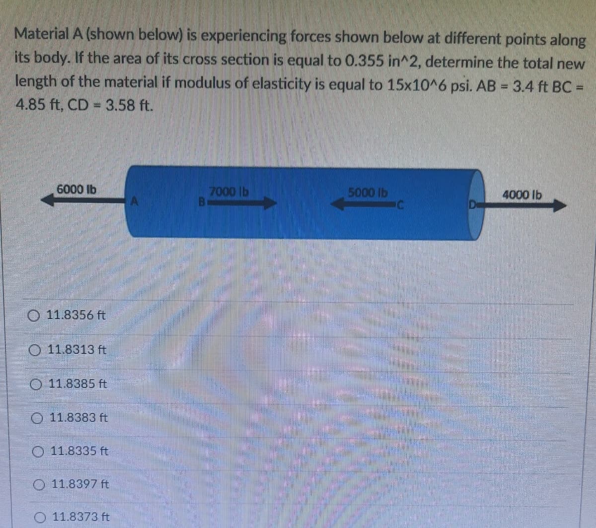 Material A (shown below) is experiencing forces shown below at different points along
its body. If the area of its cross section is equal to 0.355 in^2, determine the total new
length of the material if modulus of elasticity is equal to 15x10^6 psi. AB = 3.4 ft BC =
4.85 ft, CD 3.58 ft.
6000 lb
7000 lb
5000 lb
4000 lb
O 11.8356 ft
O 11.8313 ft
O 11.8385 ft
11.8383 ft
O 11.8335 ft
O 11.8397 ft
O 11.8373 ft
