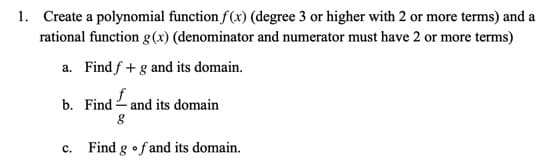 Create a polynomial function f(x) (degree 3 or higher with 2 or more terms) and a
rational function g(x) (denominator and numerator must have 2 or more terms)
a. Find f + g and its domain.
b. Find - and its domain
c. Find g •fand its domain.
