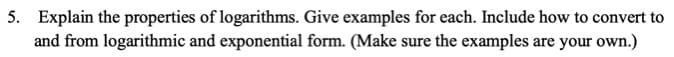 Explain the properties of logarithms. Give examples for each. Include how to convert to
and from logarithmic and exponential form. (Make sure the examples are your own.)
