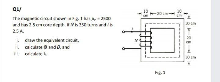 Q1/
10
10
-20 cm-
cm
cm
The magnetic circuit shown in Fig. 1 has 4, = 2500
and has 2.5 cm core depth. If N is 350 turns and i is
10 cm
2.5 A,
20
i. draw the equivalent circuit,
ii. calculate Ø and B, and
ii. calculate A.
cm
10 cm
Fig. 1
