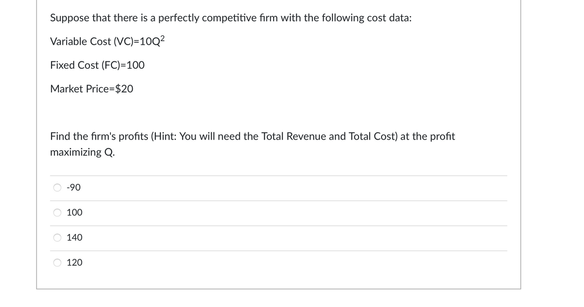 Suppose that there is a perfectly competitive firm with the following cost data:
Variable Cost (VC)=10Q²
Fixed Cost (FC)=100
Market Price $20
Find the firm's profits (Hint: You will need the Total Revenue and Total Cost) at the profit
maximizing Q.
O
-90
100
140
120