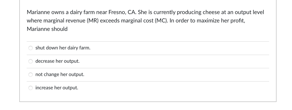 Marianne owns a dairy farm near Fresno, CA. She is currently producing cheese at an output level
where marginal revenue (MR) exceeds marginal cost (MC). In order to maximize her profit,
Marianne should
shut down her dairy farm.
decrease her output.
not change her output.
increase her output.