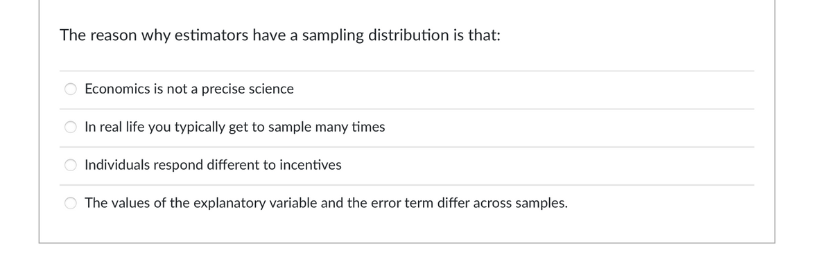 The reason why estimators have a sampling distribution is that:
oooo
Economics is not a precise science
In real life you typically get to sample many times
Individuals respond different to incentives
The values of the explanatory variable and the error term differ across samples.