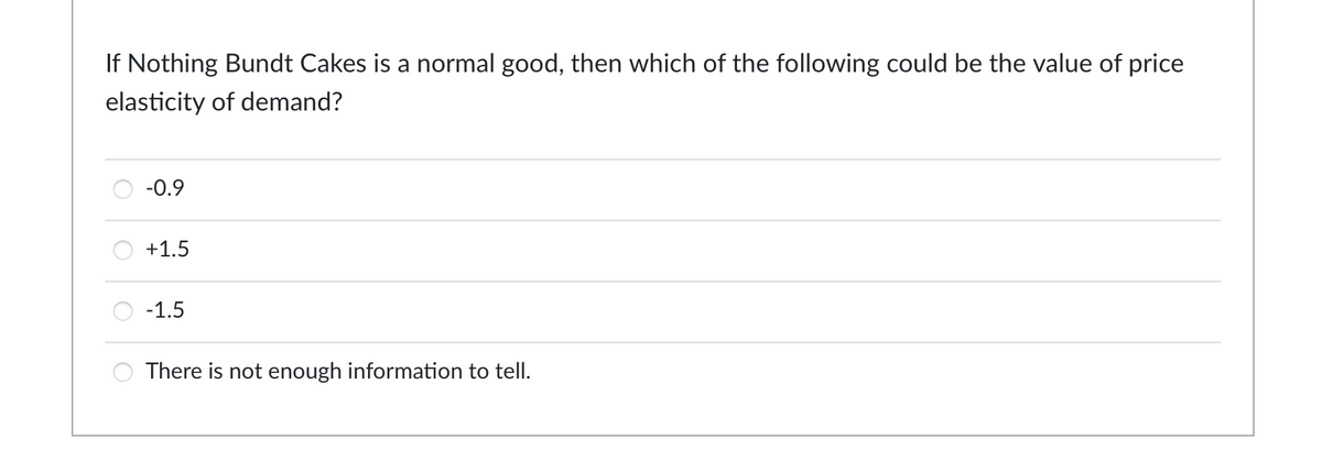 If Nothing Bundt Cakes is a normal good, then which of the following could be the value of price
elasticity of demand?
-0.9
+1.5
-1.5
There is not enough information tell.