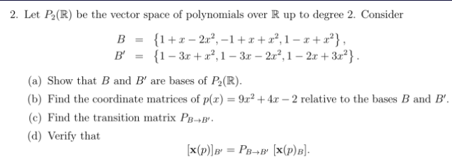 2. Let P2(R) be the vector space of polynomials over R up to degree 2. Consider
B = {1+x- 2r², –1+ x + a², 1 – x + x²} ,
B' = {1- 3x + a², 1 – 3x – 2x², 1 – 2x + 3x²} .
(a) Show that B and B' are bases of P2(R).
(b) Find the coordinate matrices of p(x) = 9x² + 4x – 2 relative to the bases B and B'.
(c) Find the transition matrix PB-¬B'.
(d) Verify that
[x(p)]B' = PB¬B' [x(p)B].
