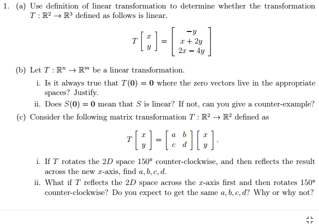 1. (a) Use definition of linear transformation to determine whether the transformation
T: R? → R3 defined as follows is linear.
-y
x + 2y
21 — 4у
T
=
(b) Let T : R" → R" be a linear transformation.
i. Is it always true that T(0) = 0 where the zero vectors live in the appropriate
spaces? Justify.
ii. Does S(0) = 0 mean that S is linear? If not, can you give a counter-example?
(c) Consider the following matrix transformation T : R? → R? defined as
a
b
T
с d
i. If T rotates the 2D space 150° counter-clockwise, and then reflects the result
across the new r-axis, find a, b, c, d.
ii. What if T reflects the 2D space across the r-axis first and then rotates 150°
counter-clockwise? Do you expect to get the same a, b, c, d? Why or why not?
