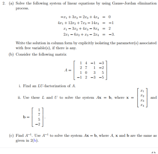 2. (a) Solve the following system of linear equations by using Gauss-Jordan elimination
process.
-z + 3r2 - 213 + 4x4 = 0
4r1 + 12r2 + 7x3 = 14.x4 = -1
I1 = 3r2 + 4r3 - 8r4 = 2
211 – 6r2 + x3 – 2:r4 = -3.
Write the solution in column form by explicitly isolating the parameter(s) associated
with free variable(s), if there is any.
(b) Consider the following matrix
14 -1
1 -2
10 3
-1 2 -3 -5
-3
2 7
A =
i. Find an LU-factorization of A.
ii. Use these L and U to solve the system Ax = b, where x =
and
b =
(c) Find A-. Use A- to solve the system Ax = b, where A, x and b are the same as
given in 2(b).
