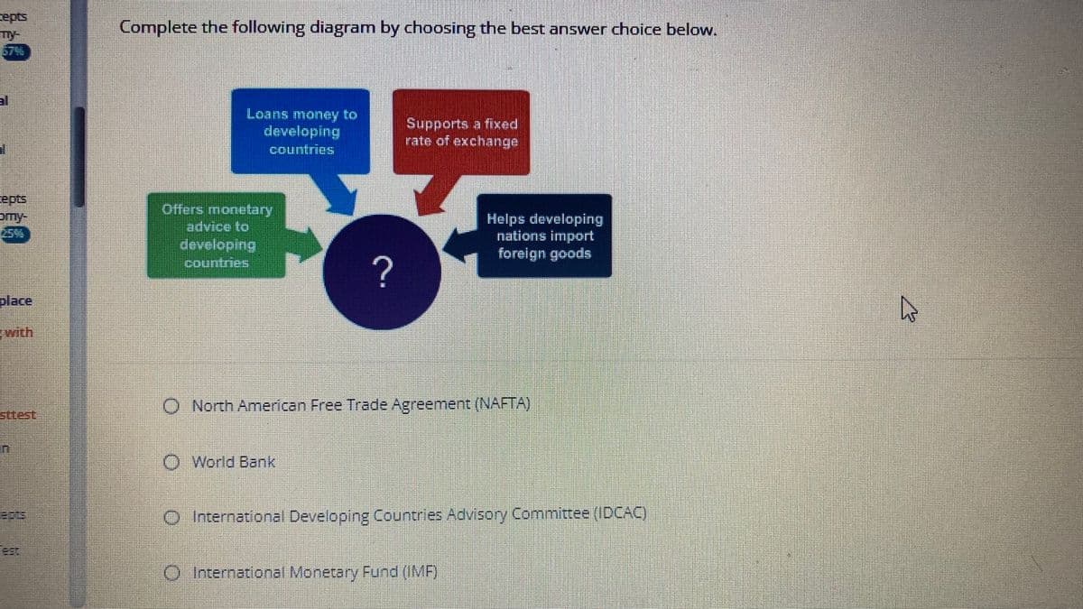 cepts
my
epts
omy-
place
with
Complete the following diagram by choosing the best answer choice below.
Loans money to
developing
countries
Offers monetary
advice to
developing
countries
?
Supports a fixed
rate of exchange
Helps developing
nations import
foreign goods
O North American Free Trade Agreement (NAFTA)
O World Bank
O International Developing Countries Advisory Committee (IDCAC)
O International Monetary Fund (IMF)
J