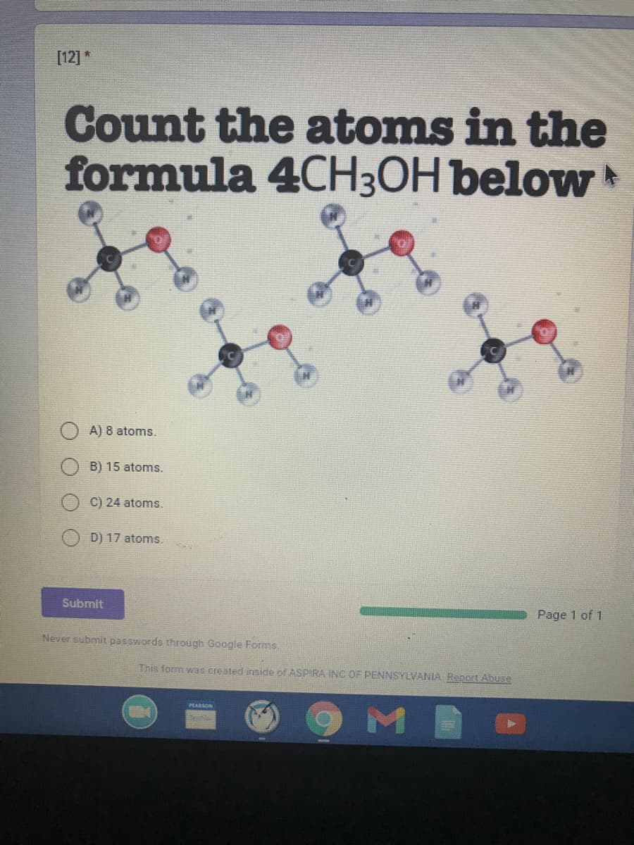 [12]*
Count the atoms in the
formula 4CH3OH below
A) 8 atoms.
B) 15 atoms.
C) 24 atoms.
D) 17 atoms.
Submit
Page 1 of 1
Never submit passwords through Google Forms.
This form was created inside of ASPIRA INC OF PENNSYLVANIA Repert Abuse
PLARSON
