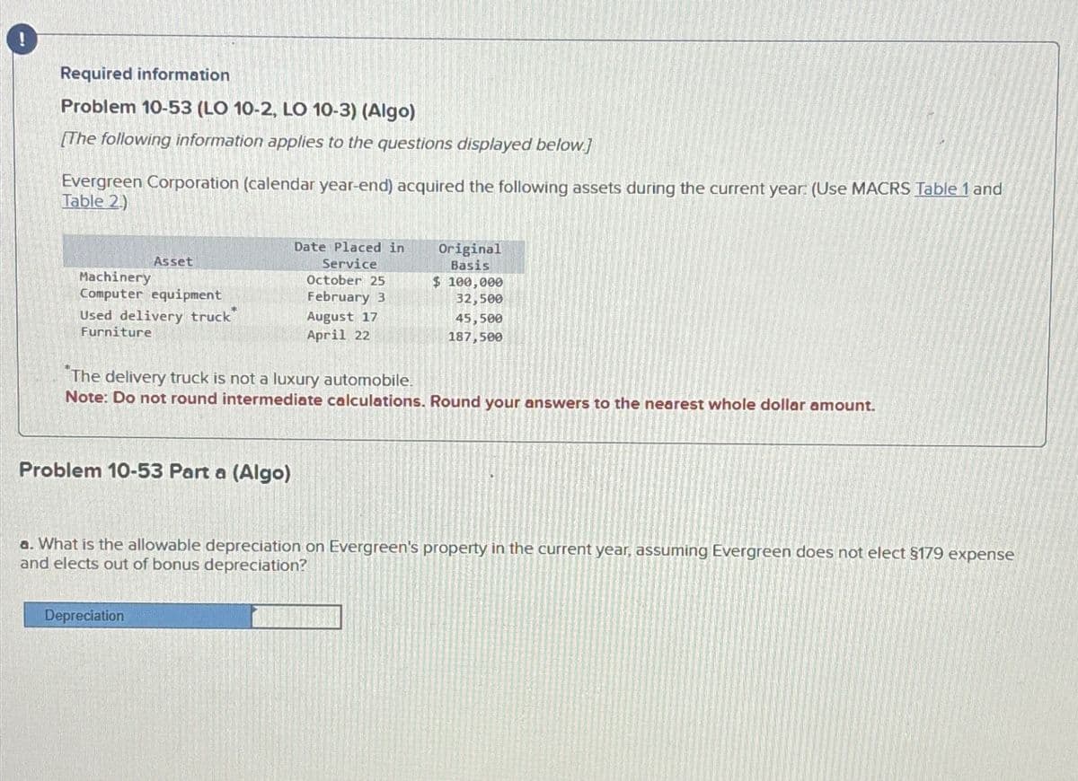 Required information
Problem 10-53 (LO 10-2, LO 10-3) (Algo)
[The following information applies to the questions displayed below.]
Evergreen Corporation (calendar year-end) acquired the following assets during the current year: (Use MACRS Table 1 and
Table 2)
Asset
Machinery
Computer equipment
Used delivery truck
Furniture
Date Placed in
Service
October 25
February 3
Original
Basis
$ 100,000
32,500
August 17
April 22
45,500
187,500
The delivery truck is not a luxury automobile.
Note: Do not round intermediate calculations. Round your answers to the nearest whole dollar amount.
Problem 10-53 Part a (Algo)
a. What is the allowable depreciation on Evergreen's property in the current year, assuming Evergreen does not elect §179 expense
and elects out of bonus depreciation?
Depreciation