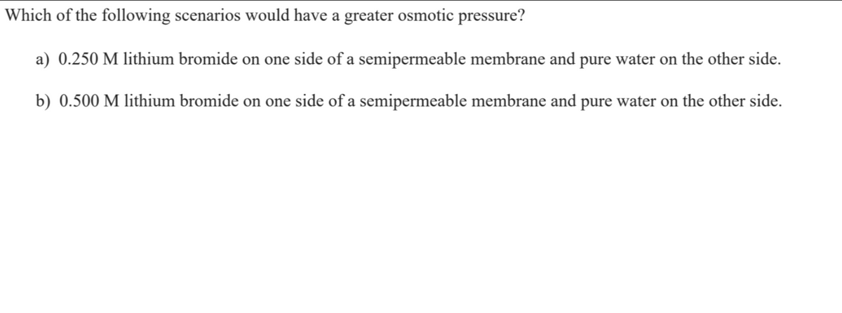 Which of the following scenarios would have a greater osmotic pressure?
a) 0.250 M lithium bromide on one side of a semipermeable membrane and pure water on the other side.
b) 0.500 M lithium bromide on one side of a semipermeable membrane and pure water on the other side.