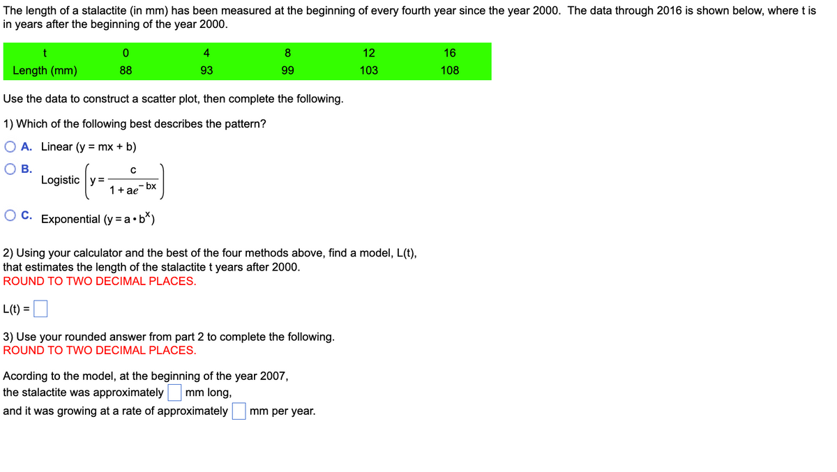 The length of a stalactite (in mm) has been measured at the beginning of every fourth year since the year 2000. The data through 2016 is shown below, where t is
in years after the beginning of the year 2000.
t
Length (mm)
0
88
с
Use the data to construct a scatter plot, then complete the following.
1) Which of the following best describes the pattern?
O A.
Linear (y = mx + b)
O B.
Logistic y=
(y=
OC. Exponential (y = a.b*)
₂-bx
4
93
1 + ae
8
99
2) Using your calculator and the best of the four methods above, find a model, L(t),
that estimates the length of the stalactite t years after 2000.
ROUND TO TWO DECIMAL PLACES.
L(t) =
3) Use your rounded answer from part 2 to complete the following.
ROUND TO TWO DECIMAL PLACES.
Acording to the model, at the beginning of the year 2007,
the stalactite was approximately
mm long,
and it was growing at a rate of approximately
12
103
mm per year.
16
108