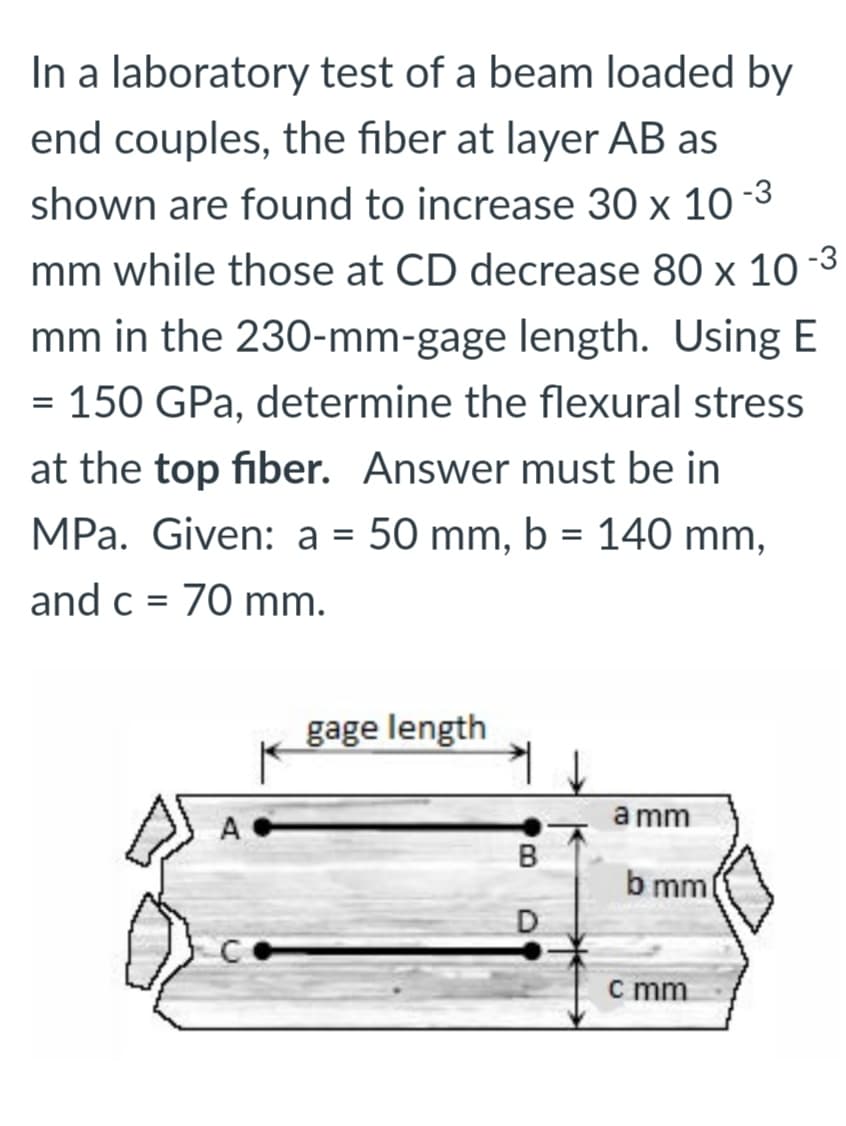 In a laboratory test of a beam loaded by
end couples, the fiber at layer AB as
shown are found to increase 30 x 10 -3
mm while those at CD decrease 80 x 10-3
mm in the 230-mm-gage length. Using E
= 150 GPa, determine the flexural stress
at the top fiber. Answer must be in
MPa. Given: a = 50 mm, b = 140 mm,
and c = 70 mm.
gage length
a mm
b mml
D
c mm
B.
