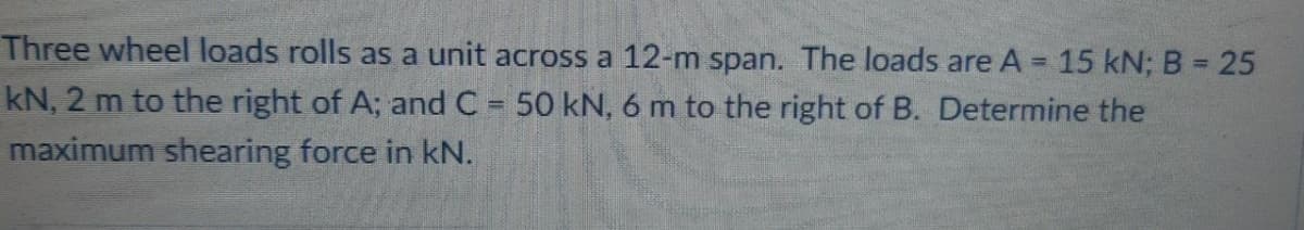 Three wheel loads rolls as a unit across a 12-m span. The loads are A = 15 kN; B = 25
%3D
kN, 2 m to the right of A; and C = 50 kN, 6 m to the right of B. Determine the
maximum shearing force in kN.
