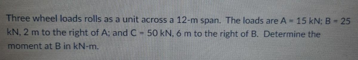 Three wheel loads rolls as a unit across a 12-m span. The loads are A 15 kN; B 25
kN, 2 m to the right of A; and C 50 kN, 6 m to the right of B. Determine the
moment at B in kN-m.
