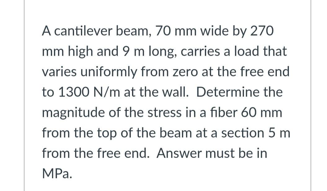 A cantilever beam, 70 mm wide by 270
mm high and 9 m long, carries a load that
varies uniformly from zero at the free end
to 1300 N/m at the wall. Determine the
magnitude of the stress in a fiber 60 mm
from the top of the beam at a section 5 m
from the free end. Answer must be in
MPа.
