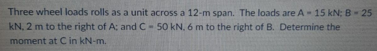 Three wheel loads rolls as a unit across a 12-m span. The loads are A = 15 kN; B = 25
%3D
%3D
kN, 2 m to the right of A; and C 50 kN, 6 m to the right of B. Determine the
moment at C in kN-m.
