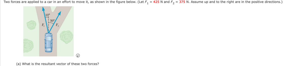 Two forces are applied to a car in an effort to move it, as shown in the figure below. (Let F,
= 425 N and F, = 375 N. Assume up and to the right are in the positive directions.)
10°
30°
F
F,
(a) What is the resultant vector of these two forces?
