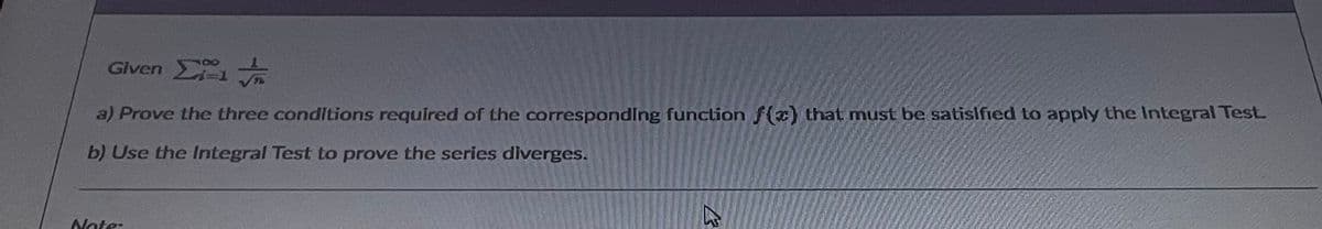 Given Σ ν
a) Prove the three conditions required of the correspondIng function f(x) that must be satislfied to apply the Integral Test
b) Use the Integral Test to prove the series diverges.
Note:
