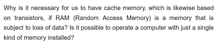 Why is it necessary for us to have cache memory, which is likewise based
on transistors, if RAM (Random Access Memory) is a memory that is
subject to loss of data? Is it possible to operate a computer with just a single
kind of memory installed?