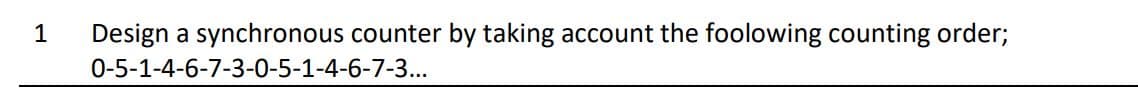 1
Design a synchronous counter by taking account the foolowing counting order;
0-5-1-4-6-7-3-0-5-1-4-6-7-3...
