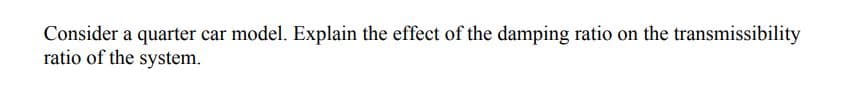 Consider a quarter car model. Explain the effect of the damping ratio on the transmissibility
ratio of the system.
