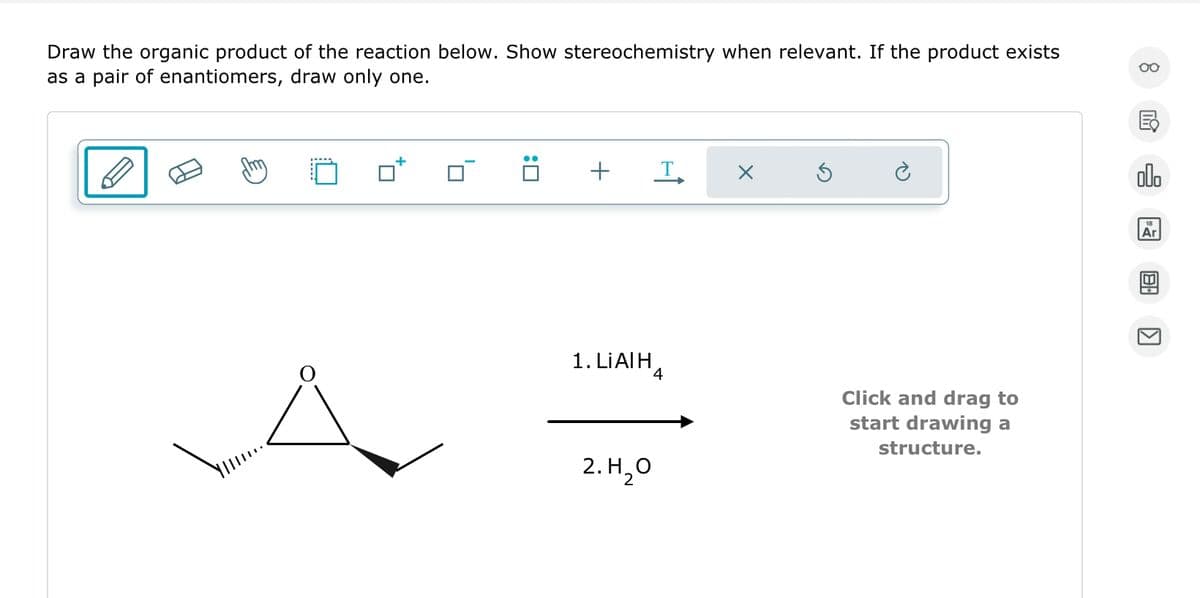 Draw the organic product of the reaction below. Show stereochemistry when relevant. If the product exists
as a pair of enantiomers, draw only one.
Ä
+ T
1. LIAIH
4
2. H₂O
2
X
Ś
è
Click and drag to
start drawing a
structure.
8
00.
Ar
▶