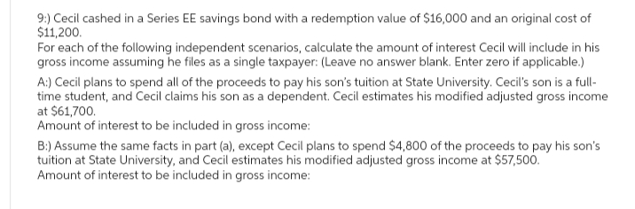 9:) Cecil cashed in a Series EE savings bond with a redemption value of $16,000 and an original cost of
$11,200.
For each of the following independent scenarios, calculate the amount of interest Cecil will include in his
gross income assuming he files as a single taxpayer: (Leave no answer blank. Enter zero if applicable.)
A:) Cecil plans to spend all of the proceeds to pay his son's tuition at State University, Cecil's son is a full-
time student, and Cecil claims his son as a dependent. Cecil estimates his modified adjusted gross income
at $61,700.
Amount of interest to be included in gross income:
B:) Assume the same facts in part (a), except Cecil plans to spend $4,800 of the proceeds to pay his son's
tuition at State University, and Cecil estimates his modified adjusted gross income at $57,500.
Amount of interest to be included in gross income: