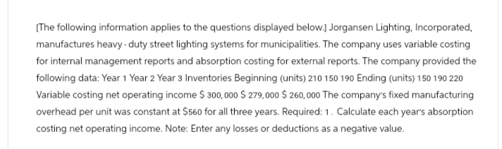 [The following information applies to the questions displayed below.] Jorgansen Lighting, Incorporated,
manufactures heavy-duty street lighting systems for municipalities. The company uses variable costing
for internal management reports and absorption costing for external reports. The company provided the
following data: Year 1 Year 2 Year 3 Inventories Beginning (units) 210 150 190 Ending (units) 150 190 220
Variable costing net operating income $ 300,000 $279,000 $260,000 The company's fixed manufacturing
overhead per unit was constant at $560 for all three years. Required: 1. Calculate each year's absorption
costing net operating income. Note: Enter any losses or deductions as a negative value.