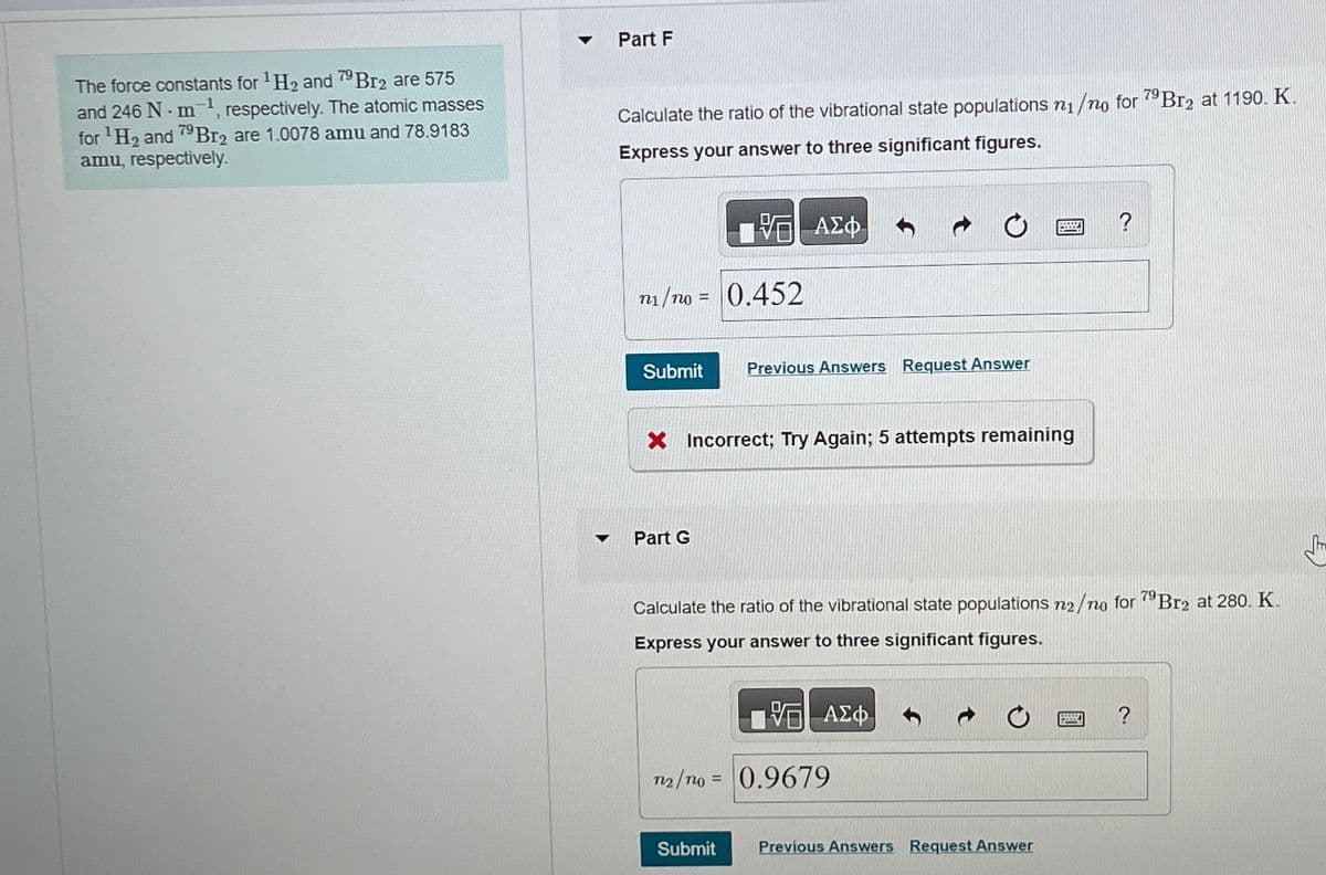 The force constants for ¹H₂ and 79 Br2 are 575
and 246 N-m¹, respectively. The atomic masses
for ¹H₂ and 79Br2 are 1.0078 amu and 78.9183
amu, respectively.
▼
▼
Part F
Calculate the ratio of the vibrational state populations n₁/no for 79Br2 at 1190. K.
Express your answer to three significant figures.
n₁/no = 0.452
Submit Previous Answers Request Answer
ΑΣΦ
Part G
X Incorrect; Try Again; 5 attempts remaining
Calculate the ratio of the vibrational state populations no/no for 79Br2 at 280. K.
Express your answer to three significant figures.
Submit
VE ΑΣΦ
n2/mo= 0.9679
PRZ
Previous Answers Request Answer
?