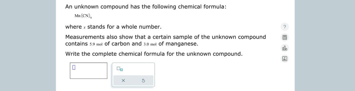 An unknown compound has the following chemical formula:
Mn (CN),
where x stands for a whole number.
Measurements also show that a certain sample of the unknown compound
contains 5.9 mol of carbon and 3.0 mol of manganese.
Write the complete chemical formula for the unknown compound.
0
Ś
olo
Ar