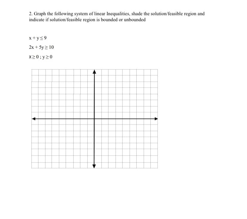 2. Graph the following system of linear Inequalities, shade the solution/feasible region and
indicate if solution/feasible region is bounded or unbounded
x + y<9
2x + 5y > 10
X20; y20
