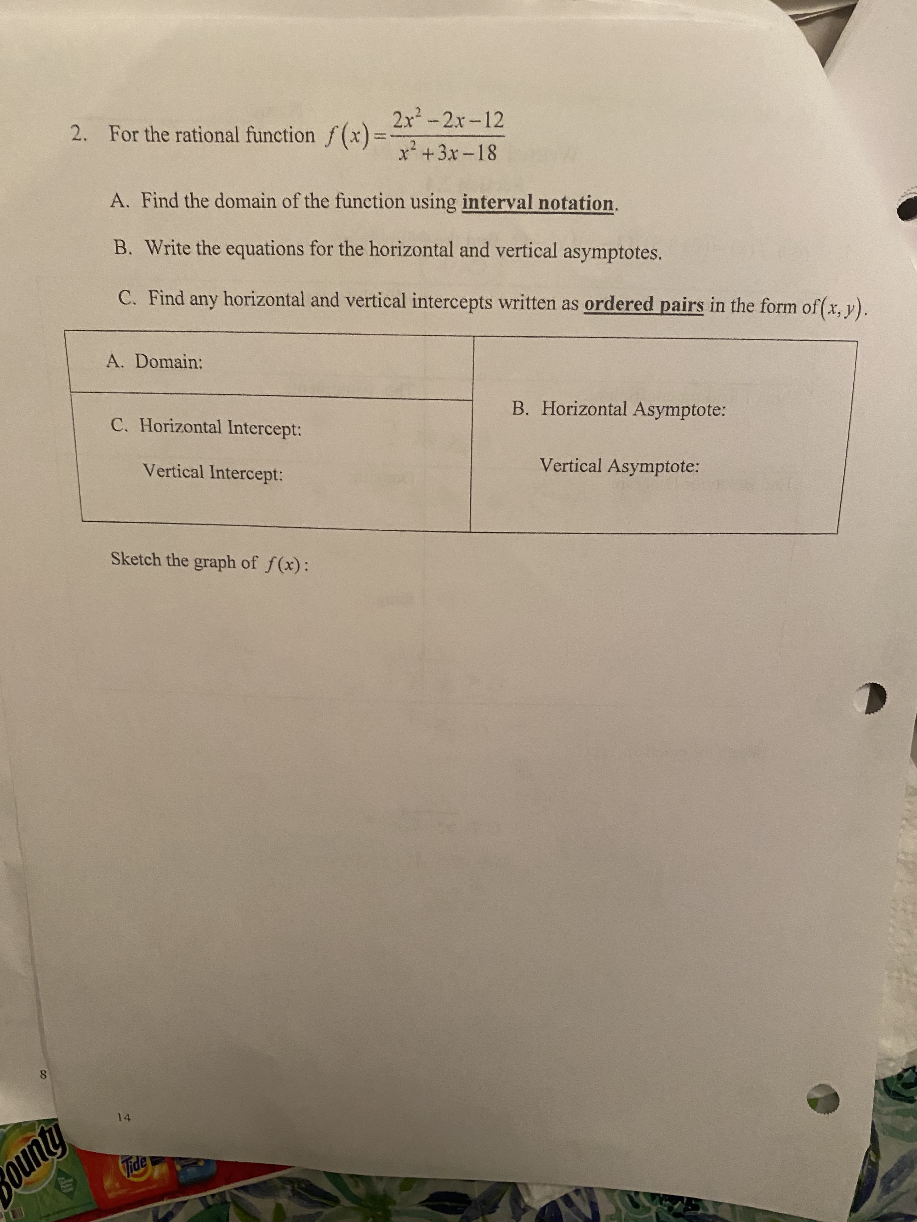 2. For the rational function f(x)=
2x2-2x-12
%3D
x+3x-18
A. Find the domain of the function using interval notation.
B. Write the equations for the horizontal and vertical asymptotes.
C. Find any horizontal and vertical intercepts written as ordered pairs in the form of(x, y).
A. Domain:
C. Horizontal Intercept:
B. Horizontal Asymptote:
Vertical Intercept:
Vertical Asymptote:
Sketch the graph of f(x):
8.
14
ounty
Tide
