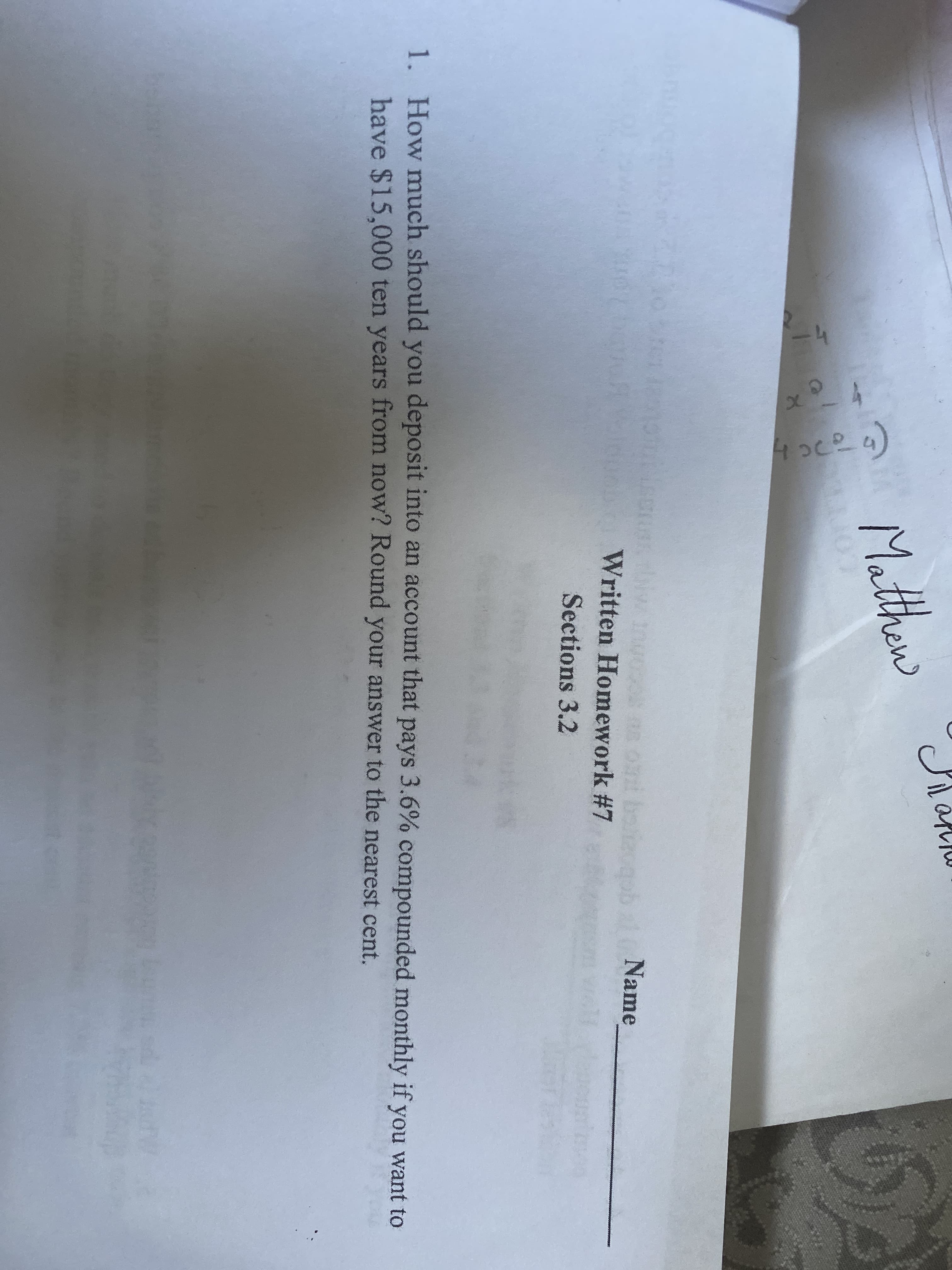 4oc29)
Matthew
Written Homework #7
a1Name
Sections 3.2
1. How much should you deposit into an account that pays 3.6% compounded monthly if you want to
have $15.000 ten years from now? Round your answer to the nearest cent.
