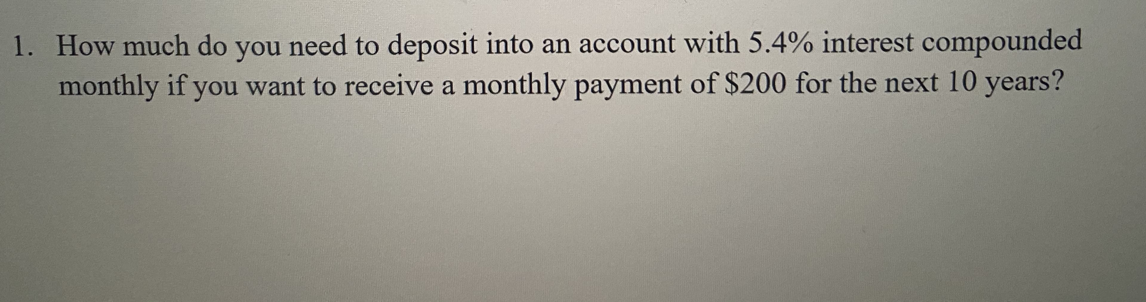 1. How much do you need to deposit into an account with 5.4% interest compounded
monthly if you want to receive a monthly payment of $200 for the next 10 years?
