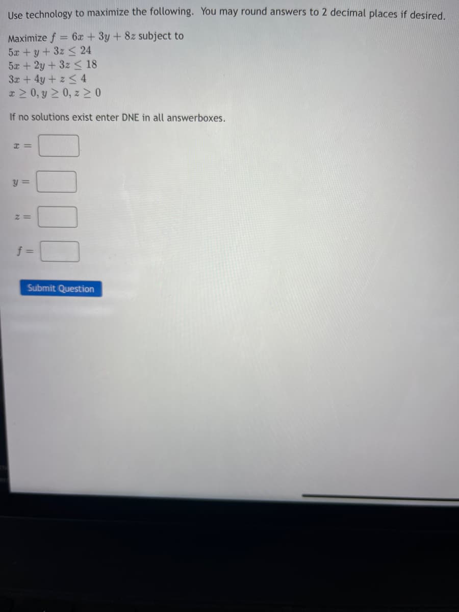 Use technology to maximize the following. You may round answers to 2 decimal places if desired.
Maximize f = 6x + 3y + 8z subject to
5x + y + 3z ≤ 24
5x + 2y + 3z ≤ 18
3x + 4y + z ≤ 4
x ≥ 0, y ≥ 0, z≥0
If no solutions exist enter DNE in all answerboxes.
x =
y =
Z=
f =
Submit Question