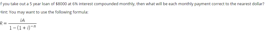 If you take out a 5 year loan of $8000 at 6% interest compounded monthly, then what will be each monthly payment correct to the nearest dollar?
Hint: You may want to use the following formula:
IA
R =
1-(1+ i)-"
