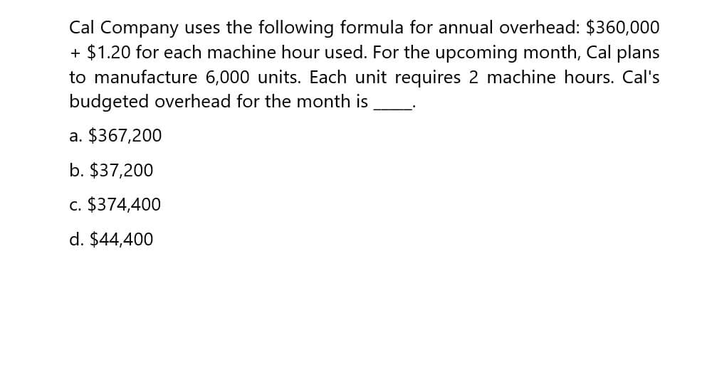 Cal Company uses the following formula for annual overhead: $360,000
+ $1.20 for each machine hour used. For the upcoming month, Cal plans
to manufacture 6,000 units. Each unit requires 2 machine hours. Cal's
budgeted overhead for the month is
a. $367,200
b. $37,200
c. $374,400
d. $44,400