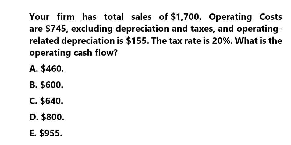 Your firm has total sales of $1,700. Operating Costs
are $745, excluding depreciation and taxes, and operating-
related depreciation is $155. The tax rate is 20%. What is the
operating cash flow?
A. $460.
B. $600.
C. $640.
D. $800.
E. $955.