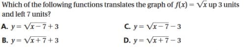 Which of the following functions translates the graph of f(x) = Vx up 3 units
and left 7 units?
A. y= Vx-7+3
C. y= Vx-7-3
B. y= Vx+ 7+3
D. y = Vx+7-3
