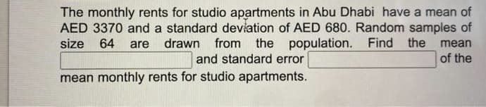 The monthly rents for studio apartments in Abu Dhabi have a mean of
AED 3370 and a standard deviation of AED 680. Random samples of
size 64 are drawn from the population. Find the mean
and standard error
of the
mean monthly rents for studio apartments.