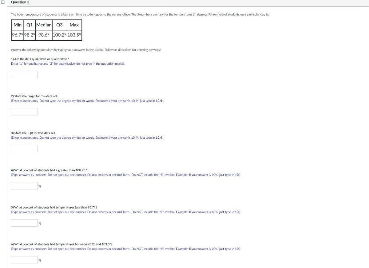 D
Question 3
The body temperature of students is taken each time a student goes to the nurse's office. The 5-number summary for the temperatures (in degrees Fahrenheit) of students on a particular day is:
Min Q1 Median 03
96.7° 98.2 98.6° 100.2° 103.5°
Max
Answer the following questions by typing your answers in the blanks. Follow all directions for entering answers!
1) Are the data qualitative or quantitative?
Enter "1" for qualitative and "2" for quantitative (do not type in the quotation marks).
2) State the range for this data set.
(Enter numbers only. Do not type the degree symbol or words. Example: If your answer is 10.4°, just type in 10.4)
3) State the IQR for this a set.
(Enter numbers only. Do not type the degree symbol or words. Example: If your answer is 10.4°, just type in 10.4)
4) What percent of students had a greater than 100.2°?
(Type answers as numbers. Do not spell out the number. Do not express in decimal form. Do NOT include the "%" symbol. Example: If your answer is 10%, just type in 10)
5) What percent of students had temperatures less than 96.7°?
(Type answers as numbers. Do not spell out the number. Do not express in decimal form. Do NOT include the "%" symbol. Example: If your answer is 10%. just type in 10)
6) What percent of students had temperatures between 98.2° and 103.5°?
(Type answers as numbers. Do not spell out the number. Do not express in decimal form. Do NOT include the "%" symbol. Example: If your answer is 10%. just type in 10)