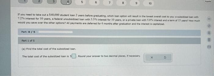 Part: 0 / 5
Part 1 of 5
5
(a) Find the total cost of the subsidized loan.
The total cost of the subsidized loan is S
6
7
8
If you need to take out a $40,000 student loan 2 years before graduating, which loan option will result in the lowest overall cost to you: a subsidized loan with
7.2% Interest for 10 years, a federal unsubsidized loan with 5.5% interest for 10 years, or a private loan with 5.0% Interest and a term of 15 years? How much
would you save over the other options? All payments are deferred for 6 months after graduation and the interest is capitalized.
9
10
Round your answer to two decimal places, if necessary.
X
Español
8 CO