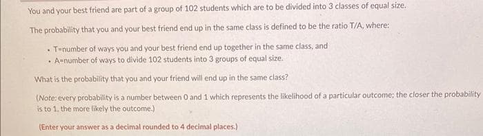 You and your best friend are part of a group of 102 students which are to be divided into 3 classes of equal size.
The probability that you and your best friend end up in the same class is defined to be the ratio T/A, where:
T-number of ways you and your best friend end up together in the same class, and
• A-number of ways to divide 102 students into 3 groups of equal size.
What is the probability that you and your friend will end up in the same class?
(Note: every probability is a number between 0 and 1 which represents the likelihood of a particular outcome; the closer the probability
is to 1, the more likely the outcome.)
(Enter your answer as a decimal rounded to 4 decimal places.)
.