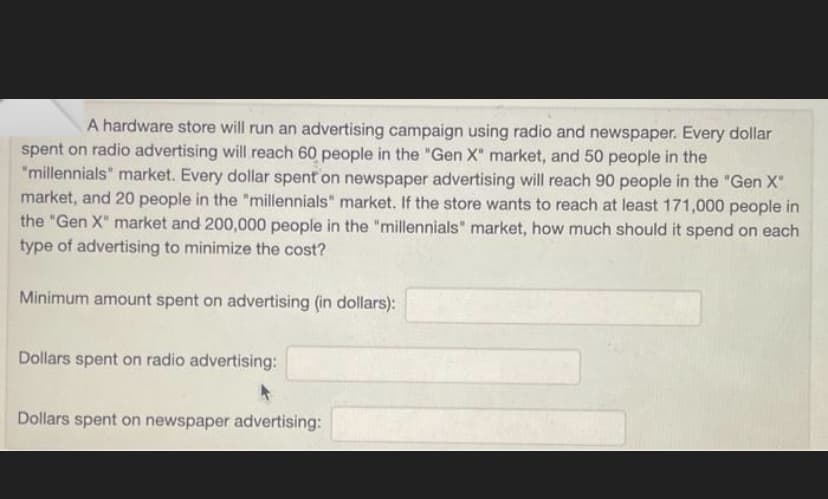 A hardware store will run an advertising campaign using radio and newspaper. Every dollar
spent on radio advertising will reach 60 people in the "Gen X" market, and 50 people in the
"millennials" market. Every dollar spent on newspaper advertising will reach 90 people in the "Gen X"
market, and 20 people in the "millennials" market. If the store wants to reach at least 171,000 people in
the "Gen X" market and 200,000 people in the "millennials" market, how much should it spend on each
type of advertising to minimize the cost?
Minimum amount spent on advertising (in dollars):
Dollars spent on radio advertising:
Dollars spent on newspaper advertising: