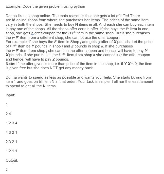 Example: Code the given problem using python
Donna likes to shop online. The main reason is that she gets a lot of offer! There
are M online shops from where she purchases her items. The prices of the same item
vary in both the shops. She needs to buy N items in all. And each she can buy each item
in any one of the shops. All the shops offer certain offer. If she buys the h item in one
shop, she gets a offer coupon for the i+ 1th item in the same shop. But if she purchases
the i+1th item from a different shop, she cannot use the offer coupon.
For example, if she buys the th item in Shop j and gets a offer of X pounds. Let the price
of i+1th item be Y pounds in shop j and Z pounds in shop k. If she purchases
the i+1th item from shop j she can use the offer coupon and hence, will have to pay Y-
X pounds. If she purchases the i+1th item from shop k she cannot use the offer coupon
and hence, will have to pay Z pounds.
Note: If the offer given is more than price of the item in the shop, i.e. if Y-X < 0, the item
is given free but she does NOT get any money back.
Donna wants to spend as less as possible and wants your help. She starts buying from
item 1 and goes on till item N in that order. Your task is simple. Tell her the least amount
to spend to get all the N items.
Input:
1
24
1234
4321
2321
1211
Output:
