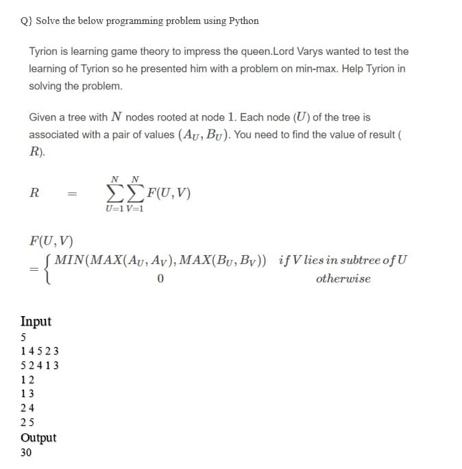 Q} Solve the below programming problem using Python
Tyrion is learning game theory to impress the queen.Lord Varys wanted to test the
learning of Tyrion so he presented him with a problem on min-max. Help Tyrion in
solving the problem.
Given a tree with N nodes rooted at node 1. Each node (U) of the tree is
associated with a pair of values (AU, Bu). You need to find the value of result (
R).
N N
EEF(U, V)
U=1 V=1
R
F(U, V)
MIN(MAX(AU, Ay), MAX(By, By)) ifVlies in subtree of U
otherwise
Input
5
14523
52413
12
13
24
25
Output
30
