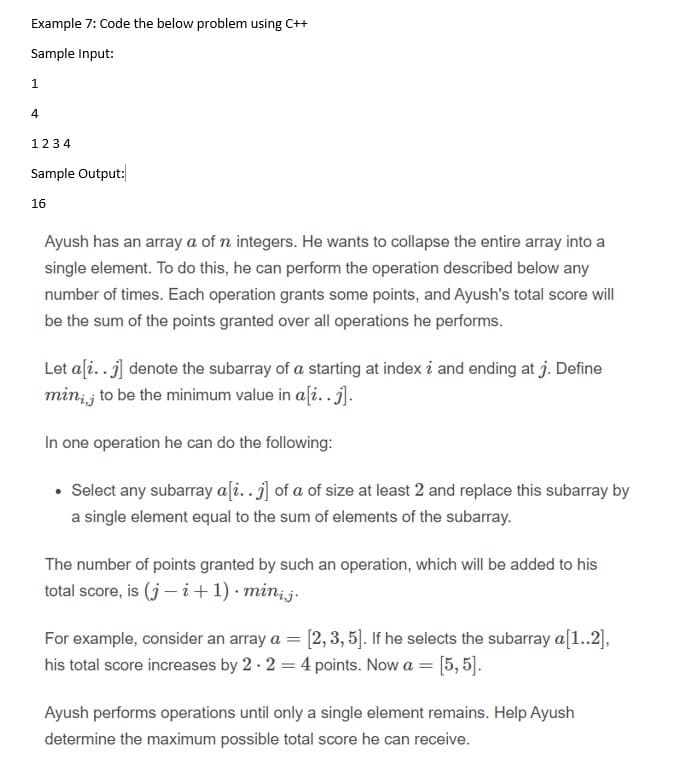 Example 7: Code the below problem using C++
Sample Input:
1.
4
1234
Sample Output:
16
Ayush has an array a of n integers. He wants to collapse the entire array into a
single element. To do this, he can perform the operation described below any
number of times. Each operation grants some points, and Ayush's total score will
be the sum of the points granted over all operations he performs.
Let aſi..j] denote the subarray of a starting at index i and ending at j. Define
min; j to be the minimum value in a[i..j].
In one operation he can do the following:
• Select any subarray a[i..j] of a of size at least 2 and replace this subarray by
a single element equal to the sum of elements of the subarray.
The number of points granted by such an operation, which will be added to his
total score, is (j – i+1) · minj.
For example, consider an array a = [2, 3, 5]. If he selects the subarray a[1..2],
his total score increases by 2 · 2 = 4 points. Now a = [5, 5].
Ayush performs operations until only a single element remains. Help Ayush
determine the maximum possible total score he can receive.
